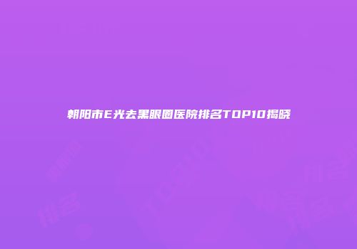 朝阳市E光去黑眼圈医院排名TOP10揭晓