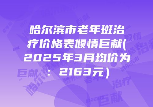 哈尔滨市老年斑治疗价格表倾情巨献(2025年3月均价为：2163元）