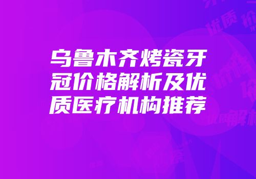 乌鲁木齐烤瓷牙冠价格解析及优质医疗机构推荐