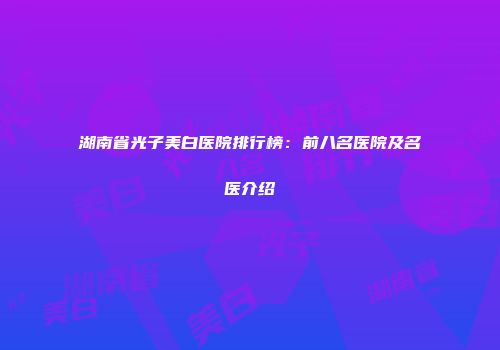 湖南省光子美白医院排行榜：前八名医院及名医介绍