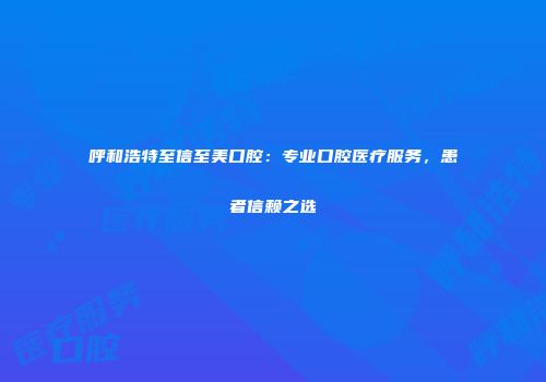 呼和浩特至信至美口腔：专业口腔医疗服务，患者信赖之选