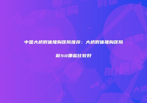 中国大桥假体隆胸医院推荐：大桥假体隆胸医院前50哪些比较好