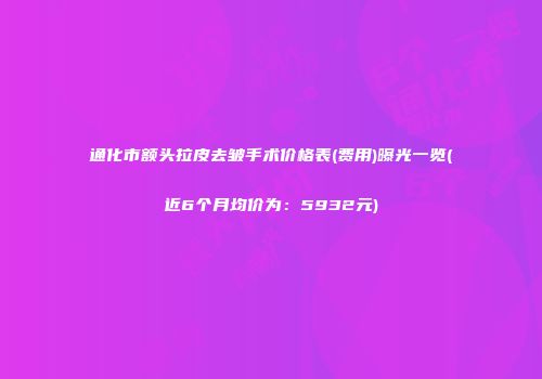 通化市额头拉皮去皱手术价格表(费用)曝光一览(近6个月均价为：5932元)