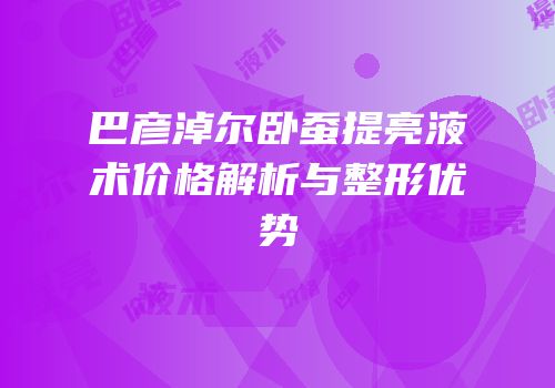 巴彦淖尔卧蚕提亮液术价格解析与整形优势
