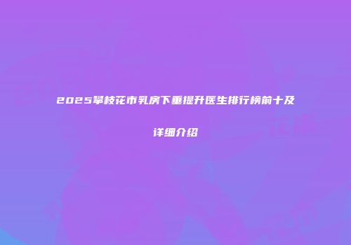 2025攀枝花市乳房下垂提升医生排行榜前十及详细介绍