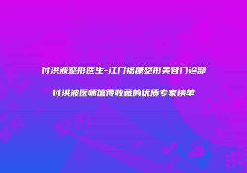付洪波整形医生-江门福康整形美容门诊部付洪波医师值得收藏的优质专家榜单
