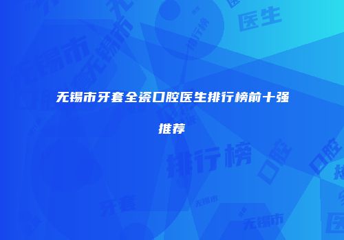 无锡市牙套全瓷口腔医生排行榜前十强推荐