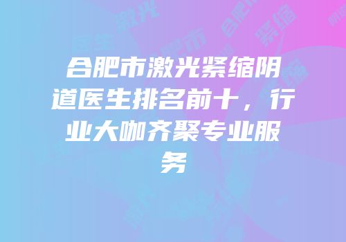 合肥市激光紧缩阴道医生排名前十，行业大咖齐聚专业服务