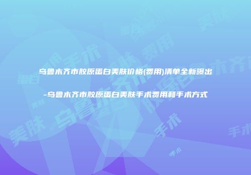 乌鲁木齐市胶原蛋白美肤价格(费用)清单全新曝出-乌鲁木齐市胶原蛋白美肤手术费用和手术方式