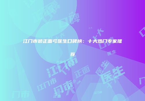 江门市矫正面弓医生口碑榜：十大热门专家推荐