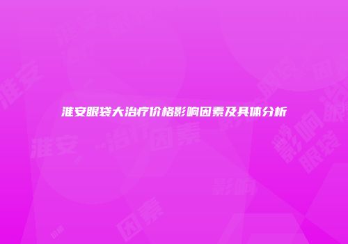 淮安眼袋大治疗价格影响因素及具体分析