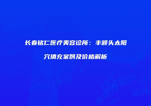 长春铭仁医疗美容诊所：丰额头太阳穴填充案例及价格解析
