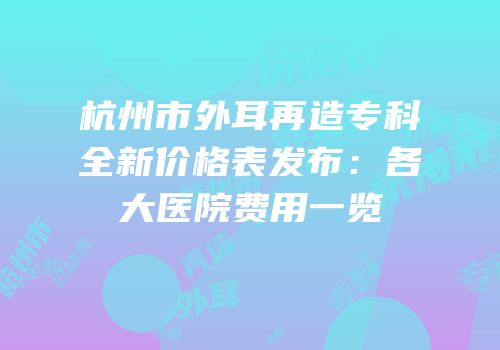 杭州市外耳再造专科全新价格表发布：各大医院费用一览