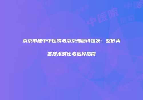 南京市建中中医院与南京瑞丽诗植发：整形美容技术对比与选择指南