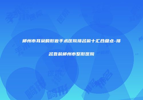 柳州市耳朵畸形做手术医院排名前十汇合盘点-排名靠前柳州市整形医院