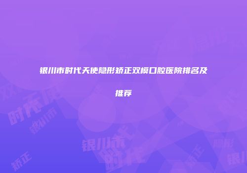 银川市时代天使隐形矫正双模口腔医院排名及推荐