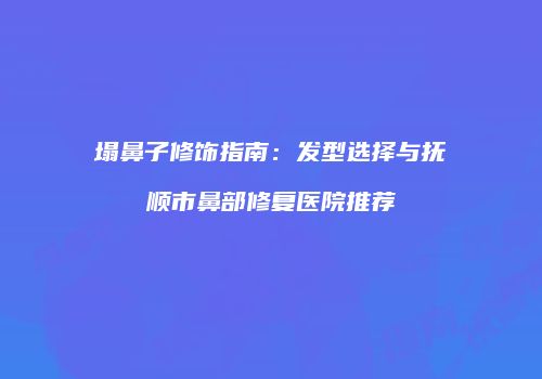 塌鼻子修饰指南：发型选择与抚顺市鼻部修复医院推荐