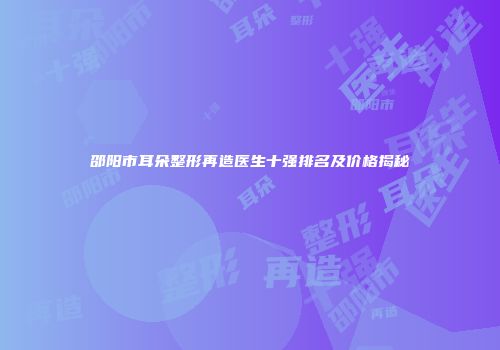 邵阳市耳朵整形再造医生十强排名及价格揭秘