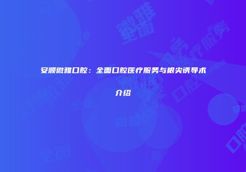 安顺微雅口腔：全面口腔医疗服务与根尖诱导术介绍