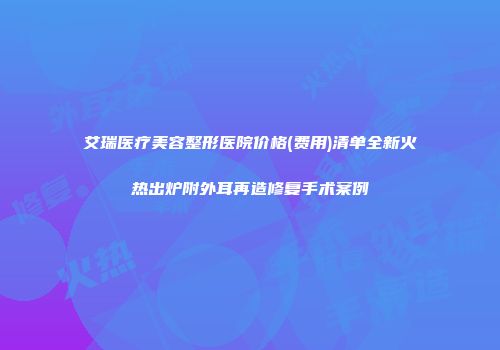 艾瑞医疗美容整形医院价格(费用)清单全新火热出炉附外耳再造修复手术案例