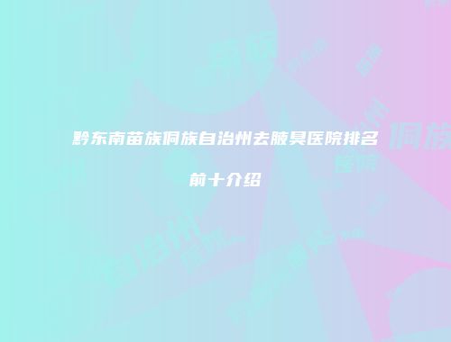 黔东南苗族侗族自治州去腋臭医院排名前十介绍