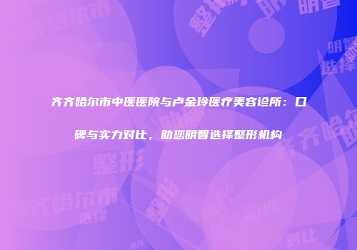 齐齐哈尔市中医医院与卢金玲医疗美容诊所：口碑与实力对比，助您明智选择整形机构