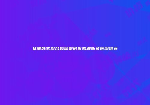 抚顺韩式综合鼻部整形价格解析及医院推荐