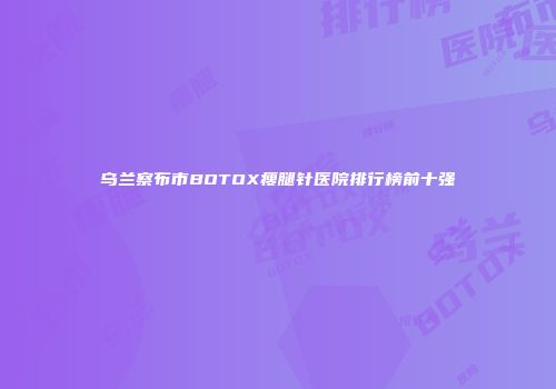 乌兰察布市BOTOX瘦腿针医院排行榜前十强