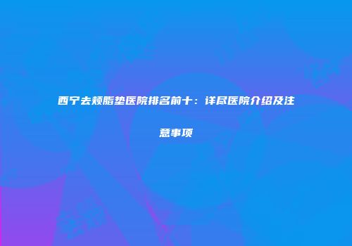 西宁去颊脂垫医院排名前十：详尽医院介绍及注意事项