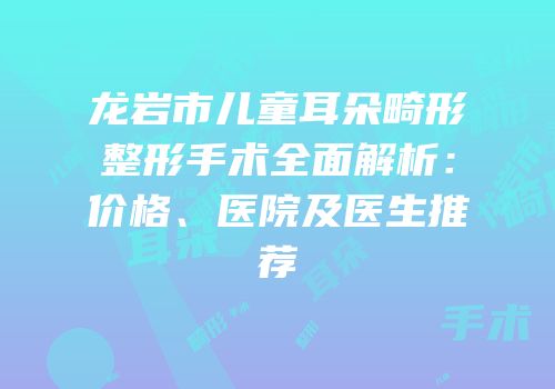 龙岩市儿童耳朵畸形整形手术全面解析：价格、医院及医生推荐