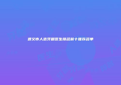 遵义市人造牙龈医生排名前十推荐名单