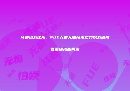 成都植发医院：FUE无痕无痛技术助力脱发困扰者重拾浓密秀发