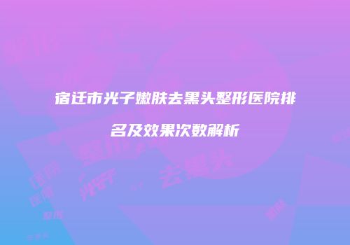 宿迁市光子嫩肤去黑头整形医院排名及效果次数解析