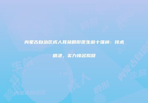 内蒙古自治区成人耳朵畸形医生前十强榜：技术精湛，实力排名揭晓