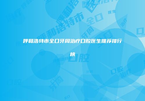 呼和浩特市全口牙周治疗口腔医生推荐排行榜