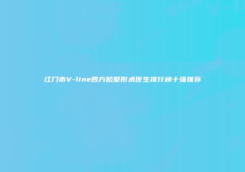 江门市V-line四方脸整形术医生排行榜十强推荐