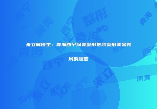米立辉医生：青海西宁润美整形医院整形美容领域的翘楚