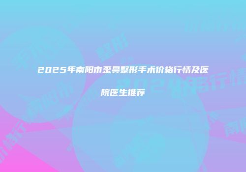 2025年南阳市歪鼻整形手术价格行情及医院医生推荐