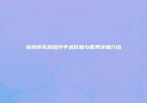亳州市乳房提升手术价格与服务详细介绍