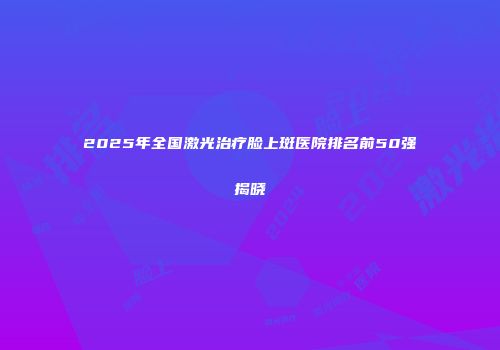 2025年全国激光治疗脸上斑医院排名前50强揭晓