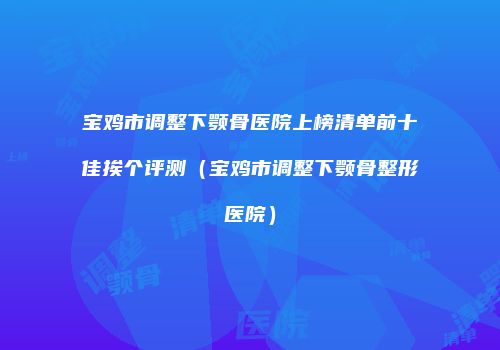 宝鸡市调整下颚骨医院上榜清单前十佳挨个评测（宝鸡市调整下颚骨整形医院）