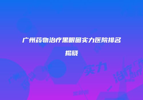 广州药物治疗黑眼圈实力医院排名揭晓