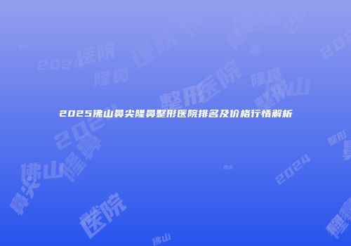2025佛山鼻尖隆鼻整形医院排名及价格行情解析