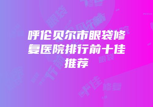 呼伦贝尔市眼袋修复医院排行前十佳推荐