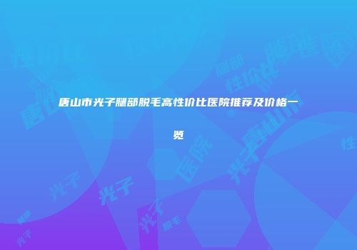 唐山市光子腿部脱毛高性价比医院推荐及价格一览