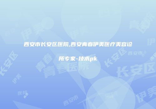 西安市长安区医院,西安青春伊美医疗美容诊所专家-技术pk