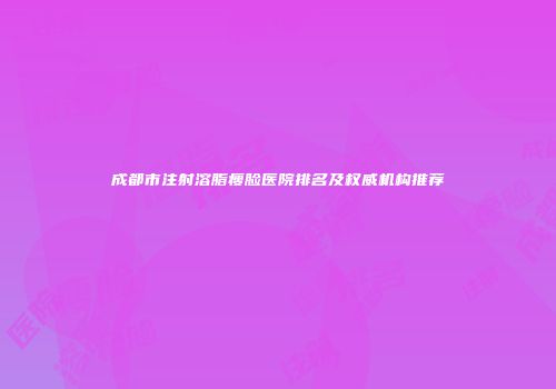 成都市注射溶脂瘦脸医院排名及权威机构推荐