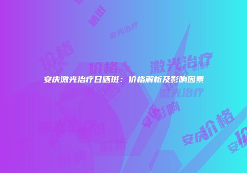 安庆激光治疗日晒斑：价格解析及影响因素