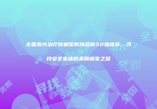 全国激光治疗除皱医院排名前50强推荐：寻找安全靠谱的美丽蜕变之路