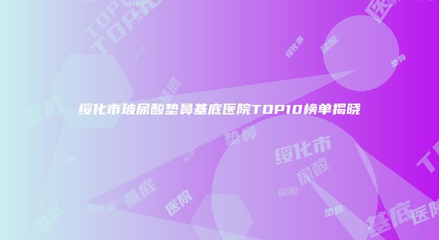 绥化市玻尿酸垫鼻基底医院TOP10榜单揭晓